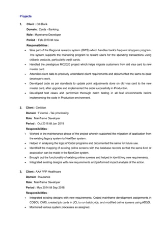 Projects
1. Client : Citi Bank
Domain : Cards - Banking
Role : Mainframe Developer
Period : Feb 2019 till now
Responsibilities :
 Was part of the Regional rewards system (RWS) which handles bank's frequent shoppers program.
The system supports the marketing program to reward users for the spending transactions using
citibank products, particularly credit cards.
 Handled the prestigious MC2020 project which helps migrate customers from old visa card to new
master card.
 Attended client calls to precisely understand client requirements and documented the same to ease
developer's work.
 Developed code as per standards to update point adjustments done on old visa card to the new
master card, after upgrade and implemented the code successfully in Production.
 Developed test cases and performed thorough batch testing in all test environments before
implementing the code in Production environment.
2. Client : Ceridian
Domain : Finance - Tax processing
Role : Mainframe Developer
Period : Oct 2018 till Jan 2019
Responsibilities :
 Worked in the maintenance phase of the project wherein supported the migration of application from
the existing legacy system to NextGen system.
 Helped in analysing the logic of Cobol programs and documented the same for future use.
 Identified the mapping of existing online screens with the database records so that the same kind of
association can be made in the NextGen system.
 Brought out the functionality of existing online screens and helped in identifying new requirements.
 Integrated existing designs with new requirements and performed impact analysis of the action.
3. Client : AXA PPP Healthcare
Domain : Insurance
Role : Mainframe Developer
Period : May 2014 till Sep 2018
Responsibilities :
 Integrated existing designs with new requirements. Coded mainframe development assignments in
COBOL IDMS, created job cards in JCL to run batch jobs, and modified online screens using ADSO.
 Monitored various system processes as assigned.
 