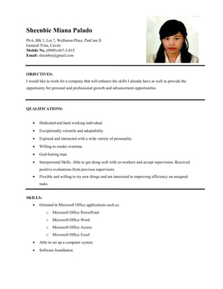 Sheenbie Miana Palado
Ph 6, Blk 3, Lot 7, Wellinton Place, PasCam II
General Trias, Cavite
Mobile No. (0909) 667-3-815
Email: sheenbie@gmail.com

OBJECTIVES:
I would like to work for a company that will enhance the skills I already have as well as provide the
opportunity for personal and professional growth and advancement opportunities

QUALIFICATIONS:
•

Dedicated and hard working individual

•

Exceptionally versatile and adoptability

•

Exposed and interacted with a wide variety of personality

•

Willing to render overtime

•

God-fearing man

•

Interpersonal Skills. Able to get along well with co-workers and accept supervision. Received
positive evaluations from previous supervisors.

•

Flexible and willing to try new things and am interested in improving efficiency on assigned
tasks.

SKILLS:
•

Oriented in Microsoft Office applications such as:
o

Microsoft Office PowerPoint

o

Microsoft Office Word

o

Microsoft Office Access

o

Microsoft Office Excel

•

Able to set up a computer system

•

Software Installation

 