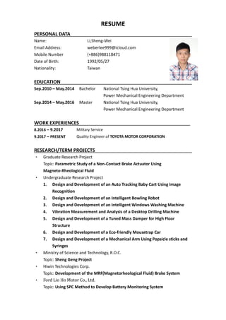 RESUME
PERSONAL DATA
Name: Li,Sheng-Wei
Email Address: weberlee999@icloud.com
Mobile Number (+886)988118471
Date of Birth: 1992/05/27
Nationality: Taiwan
EDUCATION
Sep.2010 – May.2014 Bachelor National Tsing Hua University,
Power Mechanical Engineering Department
Sep.2014 – May.2016 Master National Tsing Hua University,
Power Mechanical Engineering Department
WORK EXPERIENCES__________________________________________
8.2016 – 9.2017 Military Service
9.2017 – PRESENT Quality Engineer of TOYOTA MOTOR CORPORATION
RESEARCH/TERM PROJECTS
• Graduate Research Project
Topic: Parametric Study of a Non-Contact Brake Actuator Using
Magneto-Rheological Fluid
• Undergraduate Research Project
1. Design and Development of an Auto Tracking Baby Cart Using Image
Recognition
2. Design and Development of an Intelligent Bowling Robot
3. Design and Development of an Intelligent Windows Washing Machine
4. Vibration Measurement and Analysis of a Desktop Drilling Machine
5. Design and Development of a Tuned Mass Damper for High Floor
Structure
6. Design and Development of a Eco-friendly Mousetrap Car
7. Design and Development of a Mechanical Arm Using Popsicle sticks and
Syringes
• Ministry of Science and Technology, R.O.C.
Topic: Sheng Geng Project
• Hiwin Technologies Corp.
Topic: Development of the MRF(Magnetorheological Fluid) Brake System
• Ford Lio Ho Motor Co., Ltd.
Topic: Using SPC Method to Develop Battery Monitoring System
 