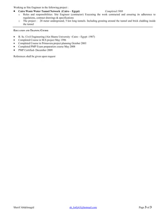Working as Site Engineer in the following project :
• Cairo Waste Water Tunnel Network (Cairo - Egypt)                           Completed 1988
   o Roles and responsibilities: Site Engineer (contractor) Executing the work contracted and ensuring its adherence to
       regulations, contract drawings & specifications
   o The project : 20 meter underground, 5 km long tunnels. Including grouting around the tunnel and brick cladding inside
       the tunnel

EDUCATION AND TRAINING COURSE

•   B. Sc. Civil Engineering (Ain Shams University –Cairo – Egypt -1987)
•   Completed Course in M.S project May 1996
•   Completed Course in Primavera project planning October 2003
•   Completed PMP Exam preparation course May 2008
•   PMP Certified- December 2009

References shall be given upon request




Sherif Abdelmagid                                sh_lotfy63@hotmail.com                                    Page 3 of 3
 