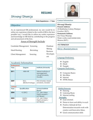 RESUME
Shivangi Dhamija
Work Experience – 1 Year
Objective
As an experienced HR professional, my aim would be to
utilize my experience related to the world of HR in the best
possible way. I would like to utilize my earlier experience
and knowledge in HR field by contributing to the progress
and advancement of the firm.
Areas of Strength Include
Candidate Management Screening
Head Hunting Recruiting
Client Management Sourcing
Database
Mining
Business
Developm
ent
Academic Information
Professional
Year Degree Institute/University
2011 MBA HR Vikrant Institute of
Management
/Jiwaji University,
Gwalior
2009 B.Sc.
(Biotechnology)
ITM Universe /Jiwaji
University, Gwalior
School
Year Qualification School/Institute
Board
2004 +2 (SSC) T.C. Jain Vidya
Peeth,Ambah /
M.P.Board
2003 Metric
(HSC)
T.C. Jain Vidya
Peeth,Ambah /
M.P.Board
Contact Information
Shivangi Dhamija
Present Address:
18-Madhuban Colony,Thatipur
Gwalior ( M.P.)
Permanent Address:
D/o Vinay Dhamija
Water works road,Ambah distt.
Morena (M.P.)
+91-7509467619
Shivee_dhamija@yahoo.in
Language Proficiency
 English
 Hindi
 Punjabi
Computer Proficiency
 Computer Basics
 Ms Office
 Internet
 HTML Basics
Hobby/Interests
 Dancing
 Listening Music
 Internet surfing
Strengths
 Goal oriented.
 Desire to learn and ability to excel.
 Positive Attitude & Firm
Determination towards work with
creative and Innovative Ideas.
 Good communication skills
 