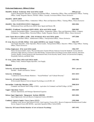 Professional Employment (Military/Civilian)
OKARNG (Federal Technician) 40 hr week/160 hr month 2006-present
Logistic Management Specialist, Logistics/Sustainment Officer, Ammunition Officer, Plans and Operations Officer, Training
Officer, Family Programs Director, EO/EEO Officer, Casualty Assistance Officer, Fitness Instructor
OKARNG ADSW/ADOS 2004-2006
Logistics/Sustainment Officer, Ammunition Officer, Plans and Operations Officer, Training Officer, Fitness Instructor
OKARNG Title 10 (OCONUS/CONUS Deployment) 2002-2004
Multinational Force and Observers (MFO) Sinai, Egypt and Durant, OK
OKARNG (Traditional Guardsman/ADSW/ADOS) 40 hr week/160 hr month 2000-2002
Logistics/Sustainment Officer, Transportation Officer, Ammunition Officer, Plans and Operations Officer, Company
Commander, Training Officer, Personnel Officer, Family Programs Director, EO/EEO Officer, Fitness Instructor
Active Guard Reserve Officer (AGR) (Title 10 Federal) 40 hr week/160 hr month 1997-2000
Operations and Plans Officer, Administrative Officer, Transportation Officer, Fitness Instructor
US Army Reserves (USAR) (M-Day) 16 hr month drill/80 hr year Annual Training 1986-1997
Unit Supply Specialist, Armor Specialist, Platoon Leader, Transportation Officer, Executive Officer, Cargo Officer, Training
Officer, Fitness Instructor
Civilian Employment 40 hr week/160 hr month 1986-1997
Fitness Instructor(Gold’s Gym), Physical Education Teacher (Private Industry Council & Seminole County Schools
Alternative High School), Contractor with Mid-Florida Technical School & Orange County Public Schools, Substitute
Teacher, Quality Control Inspectorwith International Steel, Event Security Guard, Owner of Construction Company,
Hospitality Industry,and Retail Sales
US Army (Active Duty) 40 hr week/160 hr month 1983-1986
Military Police, Medical Supply Specialist, Unit Supply
Education
University of Central Oklahoma 2014 – present
Enrolled – Health and Exercise Science
University of Oklahoma 2013-2013
1 semester (2 courses)Human Relations – “Social Problems” and “Cultural Diversity”
University of Central Oklahoma 2009-2011
24 hrs towards Masterof Arts in General Psychology over all GPA 4.0
Intermediate Leadership Education (ILE) 2008-2010
Command and General Staff College (CGSC); equivalent Air Command and Staff College (ACSC)
Support Operations Course 2004-2005
Tactical, Operational, and Strategic Operational Logistics
Defense Equal Opportunity Management Institute (DEOMI) 2003-2004
Equal Opportunity Advisors Reserve Component Course (EOARCC)
Combined Logistics Captain Career Course (CLC3) 1999-2000
Combined Arms Service Staff School (CAS3), Joint Logistics Course (JLC), Reserve Component Multifunctional Combat
Service Support Course (RC-MCSS); equivalent Squadron Officer School (SOS)
University Of Central Florida Bachelor of Arts in General Psychology 1987-1992
 