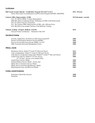 Certifications
DoD Sexual Assault Advocate Certification Program D-SAACP Level I 2013 - Present
Sexual Harassment/Assault Response and Prevention Program (SHARP) (OKARNG)
Contract Office Representative (COR) 2015 (bi-annual renewal)
CLC 107 (DAU) OPSEC Contract Requirements
DOD 002 (DAU) Combating Human Trafficking for DOD ACQ Professionals
CLC 013 (DAU) Services Acquisition
CLC 106 Contract Office Representative (COR) with a Mission Focus
CLG 004 (DAU) Government Purchase Card Refresher Training
National Academy of Sports Medicine (NASM) 2015
Personal Trainer Certification – Graduated 4 Dec 2015
Specialized Training
Systems, Applications, & Products in Data Processing (SAP) 2005
General Fund Enterprise Business System (GFEBS) 2005
Survival Evasion Resistance Escape (SERE) Level B 2008
NGB Technician Personnel Management Course 2009
Military Awards
Meritorious Service Medal 3rd Award 2nd Oak Leaf Cluster 2012
Army Commendation Medal 5th Award 4th Oak Leaf Cluster 2008
Army Reserve Component Achievement Medal 8th Award 7th Oak Leaf Cluster 2011
Armed Forces Reserve Medal 2nd 10 Year Service 2006
(3rd 10 Years’ Service to be awarded 2016)
Armed Forces Service Medal 2005
National Defense Service Medal – Service Star 2003
Global War on Terrorism Service Medal 2003
Global War on Terrorism Expeditionary Medal 2003
Multi-National Force and Observers Medal 2003
Civilian Awards/Promotions
Performance Based Pay Increase 2008
Promotion 2009
 