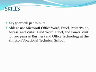 SKILLSKey 50 words per minuteAble to use Microsoft Office Word, Excel, PowerPoint, Access, and Vista.  Used Word, Excel, and PowerPoint for two years in Business and Office Technology at the Simpson Vocational Technical School.