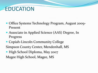 EDUCATIONOffice Systems Technology Program, August 2009-PresentAssociate in Applied Science (AAS) Degree, In ProgressCopiah-Lincoln Community CollegeSimpson County Center, Mendenhall, MSHigh School Diploma, May 2007Magee High School, Magee, MS