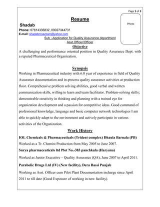 Page 1 of 3


                                    Resume
                                                                           Photo
Shadab
Phone: 07814336832 ,09027344731
E-mail: shadabmoazzam@yahoo.com
                  Sub :-Application for Quality Assurance department
                                  Asst.Officer/Officer
                                   Objective
A challenging and performance oriented position in Quality Assurance Dept. with
a reputed Pharmaceutical Organization.


                                     Synopsis
Working in Pharmaceutical industry with 6.0 year of experience in field of Quality
Assurance documentation and in-process quality assurance activities at production
floor. Comprehensive problem solving abilities, good verbal and written
communication skills, willing to learn and team facilitator. Problem-solving skills;
demonstrable creativity in thinking and planning with a trained eye for
organization development and a passion for competitive ideas. Good command of
professional knowledge, language and basic computer network technologies I am
able to quickly adapt to the environment and actively participate in various
activities of the Organization.
                                  Work History
IOL Chemicals & Pharmaceuticals (Trident complex) Dhaula Barnala (PB)
Worked as a Tr. Chemist Production from May 2005 to June 2007.
Surya pharmaceuticals ltd Plot No.-383 panchkula (Haryana)

Worked as Junior Executive – Quality Assurance (QA), June 2007 to April 2011.

Parabolic Drugs Ltd (IV) (New facility), Dera Bassi Punjab

Working as Asst. Officer cum Pilot Plant Documentation incharge since April
2011 to till date (Good Exposure of working in new facility).
 
