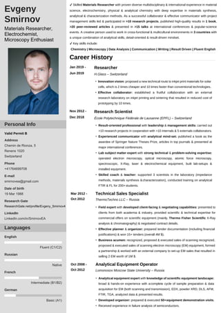 ✔ Skilled Materials Researcher with proven diverse multidisciplinary & international experience in material
science, electrochemistry, physical & analytical chemistry with deep expertise in materials synthesis,
analytical & characterization methods. As a successful collaborator & effective communicator with project
management skills led & participated in >10 research projects, published high-quality results in 1 book,
>20 peer-reviewed articles & presented in >15 talks at international conferences & popular-science
events. A creative person used to work in cross-functional & multicultural environments in 3 countries with
a unique combination of analytical skills, detail-oriented & result-driven mindset.
✔ Key skills include:
Chemistry | Microscopy | Data Analysis | Communication | Writing | Result Driven | Fluent English
Career History
Jan 2019 -
Jun 2019
Researcher
H.Glass – Switzerland
• Innovation vision: proposed a new technical route to inkjet print materials for solar
cells, which is 2 times cheaper and 10 times faster than conventional technologies.
• Effective collaborator: established a fruitful collaboration with an external
research laboratory on inkjet printing and sintering that resulted in reduced cost of
prototyping by 10 times.
Nov 2012 -
Dec 2018
Research Scientist
École Polytechnique Fédérale de Lausanne (EPFL) – Switzerland
• Result-oriented professional with leadership & management skills: carried out
>10 research projects in cooperation with >10 internals & 5 externals collaborators.
• Experienced communicator with analytical mind-set: published a book as the
awardee of Springer Nature Theses Prize, articles in top journals & presented at
major international conferences.
• Lab subject matter expert with strong technical & problem-solving expertise:
operated electron microscopy, optical microscopy, atomic force microscopy,
spectroscopic, X-Ray, laser & electrochemical equipment, built lab-setups &
installed equipment.
• Skilled coach & teacher: supported 3 scientists in the laboratory (impedance
methods, materials synthesis &characterization), conducted training on analytical
FTIR & FL for 200+ students.
Mar 2012 -
Oct 2012
Technical Sales Specialist
ThermoTechno LLC – Russia
• Field expert with developed client-facing & negotiating capabilities: presented to
clients from both academia & industry, provided scientific & technical expertise for
commercial offers on scientific equipment (mainly, Thermo Fisher Scientific X-Ray
analysis & chromatography) & negotiated contract details.
• Effective planner & organizer: prepared tender documentation (including financial
justifications) & won 15+ tenders (overall 4M $).
• Business acumen: recognized, proposed & executed sales of scanning recognized,
proposed & executed sales of scanning electron microscopy (EM) equipment, formed
a partnership & worked with an external company to set-up EM sales that resulted in
selling 2 EM worth of 1M $.
Oct 2008 -
Oct 2012
Analytical Equipment Operator
Lomonosov Moscow State University – Russia
• Analytical equipment expert with knowledge of scientific equipment landscape:
broad & hands-on experience with acomplete cycle of sample preparation & data
acquisition for EM (both scanning and transmission), EDX, powder XRD, DLS, AFM,
FTIR, TGA, analyzed data & presented results.
• Developed organizer: prepared & executed 50+equipment demonstration visits.
• Received experience in failure analysis of semiconductors.
Basic (A1)
German
Intermediate (B1/B2)
French
Native
Russian
Fluent (C1/C2)
English
Languages
Valid Permit B
Address
Chemin de Rionza, 5
Renens 1020
Switzerland
Phone
+41764699708
E-mail
smirnovea@gmail.com
Date of birth
19 Mar 1988
Research Gate
ResearchGate.net/profile/Evgeny_Smirnov4
LinkedIn
LinkedIn.com/in/SmirnovEA
Personal Info
Evgeny
Smirnov
Materials Researcher,
Electrochemist,
Microscopy Enthusiast
 