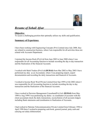 Resume of Sohail Afsar
Objective
To secure a challenging position that optimally utilizes my skills and qualification.

Summary of Experience


I have been working with Engineering Concepts (Pvt) Limited since July 2008, they
are related to construction business, where I am responsible for all activities those are
related with Accounts Department.


I rejoined the Income Rock (Pvt) Ltd from June 2003 to June 2008 where I was
responsible for all Accounting function to include recording the day to day transaction
and the finalization of the financial Accounts.


I worked with Mash Traders (Pvt) Ltd (DUBAI) from Mar 2002 to May 2003 I have
performed my duty as an Accountant, where I was preparing import, export
documentation and recording the daily transactions and financial of Accounts.


I worked in Income Rock Wool Private Limited from Sep 1999 to Feb 2002 where I
was responsible for all Accounting function to include recording the day to day
transaction and the finalization of the financial Accounts.


I have worked in Decision Management Consultant(Pvt) Ltd (DUBAI) from May
1998 to Aug 1999 I was performing my duties as coordinator of accounts with the
client accountant check the daily transactions, reconciliation of all accounts ledgers
including Bank statements and coordination to finalization of Accounts.


I had worked in Pakistan Telecommunication Private Limited from February 1994 to
April 1998 there I worked to preparing cash book, general journal, petty cash and
carrying out salary disbursement.
 