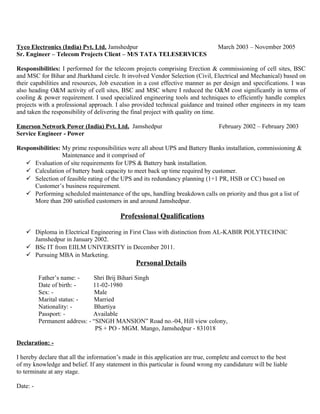 Tyco Electronics (India) Pvt. Ltd. Jamshedpur March 2003 – November 2005
Sr. Engineer – Telecom Projects Client – M/S TATA TELESERVICES
Responsibilities: I performed for the telecom projects comprising Erection & commissioning of cell sites, BSC
and MSC for Bihar and Jharkhand circle. It involved Vendor Selection (Civil, Electrical and Mechanical) based on
their capabilities and resources, Job execution in a cost effective manner as per design and specifications. I was
also heading O&M activity of cell sites, BSC and MSC where I reduced the O&M cost significantly in terms of
cooling & power requirement. I used specialized engineering tools and techniques to efficiently handle complex
projects with a professional approach. I also provided technical guidance and trained other engineers in my team
and taken the responsibility of delivering the final project with quality on time.
Emerson Network Power (India) Pvt. Ltd. Jamshedpur February 2002 – February 2003
Service Engineer - Power
Responsibilities: My prime responsibilities were all about UPS and Battery Banks installation, commissioning &
Maintenance and it comprised of
 Evaluation of site requirements for UPS & Battery bank installation.
 Calculation of battery bank capacity to meet back up time required by customer.
 Selection of feasible rating of the UPS and its redundancy planning (1+1 PR, HSB or CC) based on
Customer’s business requirement.
 Performing scheduled maintenance of the ups, handling breakdown calls on priority and thus got a list of
More than 200 satisfied customers in and around Jamshedpur.
Professional Qualifications
 Diploma in Electrical Engineering in First Class with distinction from AL-KABIR POLYTECHNIC
Jamshedpur in January 2002.
 BSc IT from EIILM UNIVERSITY in December 2011.
 Pursuing MBA in Marketing.
Personal Details
Father’s name: - Shri Brij Bihari Singh
Date of birth: - 11-02-1980
Sex: - Male
Marital status: - Married
Nationality: - Bhartiya
Passport: - Available
Permanent address: - “SINGH MANSION” Road no.-04, Hill view colony,
PS + PO - MGM. Mango, Jamshedpur - 831018
Declaration: -
I hereby declare that all the information’s made in this application are true, complete and correct to the best
of my knowledge and belief. If any statement in this particular is found wrong my candidature will be liable
to terminate at any stage.
Date: -
 