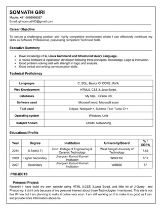SOMNATH GIRI
Mobile: +91-9066999587
Email: girisomnath03@gmail.com
Career Objective
To secure a challenging position and highly competitive environment where I can effectively contribute my
skills as Software Professional, possessing competent Technical Skills.
Executive Summary
 Have knowledge of C, Linux Command and Structured Query Language. .
 A novice Software & Application developer following three principles: Knowledge, Logic & Innovation.
 Good problem solving skill with strength in logic and analysis.
 Good verbal and writing communication skills.
Technical Proficiency
Languages C, SQL, Basics Of CORE JAVA.
Web Development HTML5, CSS 3, Java Script.
Databases My SQL , Oracle DB
Software used Microsoft word, Microsoft excel
Tool used Eclipse, Notepad++, Sublime Text, Turbo C++
Operating system Windows, Unix
Subject Known DBMS, Networking
Educational Profile
Year Degree Institution University/Board
% /
CGPA
2014 B.Tech(I.T)
Govt. College of Engineering &
Ceramic Technology
West Bengal University of
Technology
7.63
2009 Higher Secondary
Jhargram Kumud Kumari
Institution
WBCHSE 77.2
2007 Secondary
Jhargram Kumud Kumari
Institution
WBBSE 87
PROJECTS
Personal Project:
Recently I have build my own website using HTML 5,CSS 3,Java Script, and little bit of J-Query and
Photoshop. I did it only because of my personal Interest about those Technologies I mentioned. This site is not
live till now but I am planning to make it online very soon. I am still working on it to make it as good as I can.
and provide more Information about me.
 