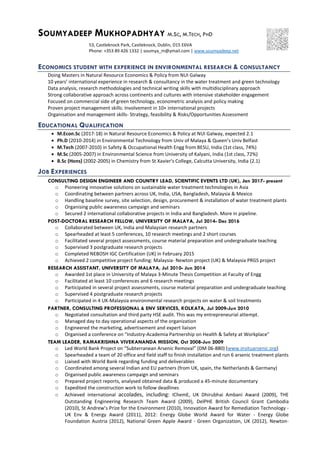 SOUMYADEEP MUKHOPADHYAY M.SC, M.TECH, PHD
53, Castleknock Park, Castleknock, Dublin, D15 E6VA
Phone: +353 89 426 1332 | soumya_m@ymail.com | www.soumyadeep.net
ECONOMICS STUDENT WITH EXPERIENCE IN ENVIRONMENTAL RESEARCH & CONSULTANCY
Doing Masters in Natural Resource Economics & Policy from NUI Galway
10 years’ international experience in research & consultancy in the water treatment and green technology
Data analysis, research methodologies and technical writing skills with multidisciplinary approach
Strong collaborative approach across continents and cultures with intensive stakeholder engagement
Focused on commercial side of green technology, econometric analysis and policy making
Proven project management skills: Involvement in 10+ international projects
Organisation and management skills- Strategy, feasibility & Risks/Opportunities Assessment
EDUCATIONAL QUALIFICATION
 M.Econ.Sc (2017-18) in Natural Resource Economics & Policy at NUI Galway, expected 2.1
 Ph.D (2010-2014) in Environmental Technology from Univ of Malaya & Queen’s Univ Belfast
 M.Tech (2007-2010) in Safety & Occupational Health Engg from BESU, India (1st class, 74%)
 M.Sc (2005-2007) in Environmental Science from University of Kalyani, India (1st class, 72%)
 B.Sc (Hons) (2002-2005) in Chemistry from St Xavier's College, Calcutta University, India (2.1)
JOB EXPERIENCES
CONSULTING DESIGN ENGINEER AND COUNTRY LEAD, SCIENTIFIC EVENTS LTD (UK), Jan 2017- present
o Pioneering innovative solutions on sustainable water treatment technologies in Asia
o Coordinating between partners across UK, India, USA, Bangladesh, Malaysia & Mexico
o Handling baseline survey, site selection, design, procurement & installation of water treatment plants
o Organising public awareness campaign and seminars
o Secured 2 international collaborative projects in India and Bangladesh. More in pipeline.
POST-DOCTORAL RESEARCH FELLOW, UNIVERSITY OF MALAYA, Jul 2014- Dec 2016
o Collaborated between UK, India and Malaysian research partners
o Spearheaded at least 5 conferences, 10 research meetings and 2 short courses
o Facilitated several project assessments, course material preparation and undergraduate teaching
o Supervised 3 postgraduate research projects
o Completed NEBOSH IGC Certification (UK) in February 2015
o Achieved 2 competitive project funding: Malaysia- Newton project (UK) & Malaysia PRGS project
RESEARCH ASSISTANT, UNIVERSITY OF MALAYA, Jul 2010- Jun 2014
o Awarded 1st place in University of Malaya 3-Minute Thesis Competition at Faculty of Engg
o Facilitated at least 10 conferences and 6 research meetings
o Participated in several project assessments, course material preparation and undergraduate teaching
o Supervised 4 postgraduate research projects
o Participated in 4 UK-Malaysia environmental research projects on water & soil treatments
PARTNER, CONSULTING PROFESSIONAL & ENV SERVICES, KOLKATA, Jul 2009-Jun 2010
o Negotiated consultation and third party HSE audit. This was my entrepreneurial attempt.
o Managed day to day operational aspects of the organization
o Engineered the marketing, advertisement and expert liaison
o Organised a conference on "Industry-Academia Partnership on Health & Safety at Workplace"
TEAM LEADER, RAMAKRISHNA VIVEKANANDA MISSION, Oct 2008-Jun 2009
o Led World Bank Project on “Subterranean Arsenic Removal” (DM 06-880) (www.insituarsenic.org)
o Spearheaded a team of 20 office and field staff to finish installation and run 6 arsenic treatment plants
o Liaised with World Bank regarding funding and deliverables
o Coordinated among several Indian and EU partners (from UK, spain, the Netherlands & Germany)
o Organised public awareness campaign and seminars
o Prepared project reports, analysed obtained data & produced a 45-minute documentary
o Expedited the construction work to follow deadlines
o Achieved international accolades, including: IChemE, UK Dhirubhai Ambani Award (2009), THE
Outstanding Engineering Research Team Award (2009), DelPHE British Council Grant Cambodia
(2010), St Andrew’s Prize for the Environment (2010), Innovation Award for Remediation Technology -
UK Env & Energy Award (2011), 2012: Energy Globe World Award for Water - Energy Globe
Foundation Austria (2012), National Green Apple Award - Green Organization, UK (2012), Newton-
 