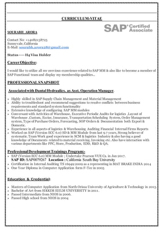 CURRICULUM-VITAE
SOURABH ARORA
Contact No: +14082158725
Sunnyvale, California
E-Mail: sourabh.arora28@gmail.com
Status ---- H4 Visa Holder
CareerObjective:
I would like to utilize all my previous experience related to SAP MM & also like to become a member of
SAP Functional team and display my membership qualities..
PROFESSIONALSNAPSHOT
Associatedwith Dantal Hydraulics. as Asst. OperationManager.
 Highly skilled in SAP Supply Chain Management and Material Management
 Ability to troubleshoot and recommend suggestions to resolve conflicts between business
requirements and standard system functionality
 Extensive knowledge of configuring SAP MM modules
 Conversant with Activities of Warehouse, Executive Periodic Audits for logistics ,Layout of
Warehouse ,Custom, Excise, Insurance, Transportation Scheduling System, Order Management
system, Type of Purchase Orders, Forecasting, SOP Orders & Documentation both Export &
Domestic.
 Experience in all aspects of logistics & Warehousing Auditing Financial Internal Firms Reports
 Worked on SAP (Version ECC 6.0) SD & MM Module from last 9.7 years, Strong believer of
systematic. Team Work good experience in SCM & logistics Industry & also having a good
knowledge of Documents related to material receiving, Invoicing etc. Also have interaction with
various departments like PPC, Store, Production, EDD, R&D & QA.
ProfessionalDevelopmentTrainings Program:-
 SAP (Version ECC 6.0) MM Module ; Undertake Pearson VUE Ca. in Jan 2017.
SAP ID: 76277S0PAS Location : California South Bay University
 Certification in Internal Auditing TS 16949:2009 as a representing in MAT BRAKE INDIA 2014
 One Year Diploma in Computer Application form F-Tec in 2005
Education & Credential:
 Masters of Computer Application from North Orissa University of Agriculture & Technology in 2015.
 Bachelor of Art from SIKKIM EIILM UNIVERSITY in 2011.
 Passed Intermediate from NIOS in 2006.
 Passed High school from NIOS in 2004
 