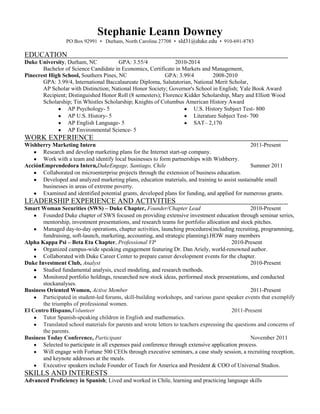 Stephanie Leann Downey<br />PO Box 92991  •   Durham, North Carolina 27708  •  sld31@duke.edu  •  910-691-8783 <br />EDUCATION<br />Duke University, Durham, NC                                 GPA: 3.55/4                                        2010-2014<br />Bachelor of Science Candidate in Economics, Certificate in Markets and Management, <br />Pinecrest High School, Southern Pines, NC         GPA: 3.99/4                                         2008-2010<br />GPA: 3.99/4, International Baccalaureate Diploma, Salutatorian, National Merit Scholar,<br />AP Scholar with Distinction; National Honor Society; Governor's School in English; Yale Book Award Recipient; Distinguished Honor Roll (8 semesters); Florence Kidder Scholarship, Mary and Elliott Wood Scholarship; Tin Whistles Scholarship; Knights of Columbus American History Award<br />,[object Object],WORK EXPERIENCE  <br />Wishberry Marketing Intern               2011-Present<br />,[object Object]