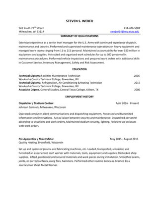 STEVEN S. WEBER
541 South 72nd
Street 414-426-5082
Milwaukee, WI 53214 sweber34@my.wctc.edu
SUMMARY OF QUALIFICATIONS
Extensive experience as a senior level manager for the U.S. Army with continued experience dispatch,
maintenance and security. Performed and supervised maintenance operations on heavy equipment and
managed work teams ranging from 11 to 215 personal. Maintained accountability for over $20 million in
equipment and supplies. Instructed and organized work schedules for up to 300 personnel in
maintenance procedures. Performed vehicle inspections and prepared work orders with additional skills
in Customer Service, Inventory Management, Safety and Risk Assessment.
EDUCATION
Technical Diploma Facilities Maintenance Technician 2016
Waukesha County Technical College, Pewaukee, WI
Technical Diploma, Refrigeration, Air Conditioning &Heating Technician 2015
Waukesha County Technical College, Pewaukee, WI
Associate Degree, General Studies, Central Texas College, Killeen, TX 2006
EMPLOYMENT HISTORY
Dispatcher / Stadium Control April 2016 - Present
Johnson Controls, Milwaukee, Wisconsin
Operated computer-aided communications and dispatching equipment, Processed and transmited
information and instructions. Act as liaison between security and maintenance. Dispatched personnel
according to situations and work orders, Maintained stadium security, lighting. Followed up on issues
with work orders.
Pre Apprentice / Sheet Metal May 2015 - August 2015
Quality Heating, Brookfield, Wisconsin
Set up and operated plasma and fabricating machines, etc. Loaded, transported, unloaded, and
furnished an experienced craft worker with materials, tools, equipment and supplies. Restocked shop
supplies. Lifted, positioned and secured materials and work pieces during installation. Smoothed seams,
joints, or burred surfaces, using files, hammers. Performed other routine duties as directed by a
Journeyman Sheet Metal Worker.
 