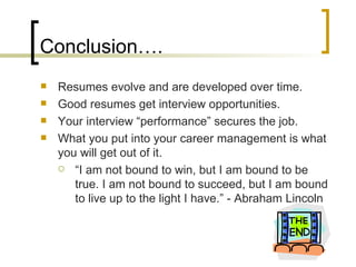 Conclusion…. Resumes evolve and are developed over time. Good resumes get interview opportunities. Your interview “performance” secures the job. What you put into your career management is what you will get out of it. “ I am not bound to win, but I am bound to be true. I am not bound to succeed, but I am bound to live up to the light I have.” - Abraham Lincoln 