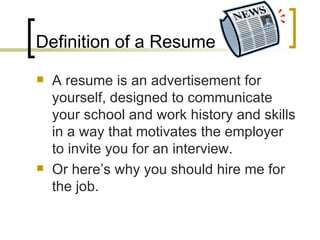 Definition of a Resume A resume is an advertisement for yourself, designed to communicate your school and work history and skills in a way that motivates the employer to invite you for an interview. Or here’s why you should hire me for the job. 