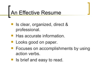 An Effective Resume Is clear, organized, direct & professional. Has accurate information. Looks good on paper. Focuses on accomplishments by using action verbs. Is brief and easy to read. 