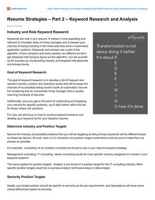 intelivate.com https://www.intelivate.com/career-strategy/build-brilliant-resume-part-2-keyword-research-analysis
By Kris Fannin
Resume Strategies – Part 2 – Keyword Research and Analysis
Industry and Role Keyword Research
Keywords are vital in any resume. It makes it more appealing and
relevant to a broader base of hiring managers and increases your
chances of being including in the initial searches done in automated
application systems. Keywords and phrases are a part of this
algorithm. Every company and every position are different so don’t
get obsessed with trying to figure out the algorithm, but set yourself
up for success by incorporating industry and targeted role keywords
and phrase trends.
Goal of Keyword Research
The goal of keyword research is to develop a list of frequent and
relevant industry, position and operative words that will increase the
chances of successfully being saved in both an automated ‘resume
bot’ screening and an overworked hiring manager who is quickly
scanning hundreds of resumes.
Additionally, once you get to the point of customizing and targeting
your resume for specific positions, you’ll also further refine this list
for those ‘dream job’ positions.
For now, we will focus on how to conduct keyword research and
develop your keyword list for your baseline resume.
Determine Industry and Position Targets
Narrow the industry and possible positions that you will be targeting as they primary keywords will be different based
on these two factors. At most, stick to 2-3 industries and position target combinations and be sure to make them as
precise as possible.
For example, ‘consulting’ as an industry is entirely too broad to use in your resume keyword strategy.
Management consulting, IT consulting, career consulting would be more specific industry categories to include in your
keyword research.
The same applies for position targets. ‘Analyst’ is too broad of a position target for the IT consulting industry. More
specific position targets would be a business analyst, technical analyst or data analyst.
Seniority Position Targets
Ideally, your target position should be specific to seniority as the job requirements, and descriptions will have some
critical differences based on seniority.
 
