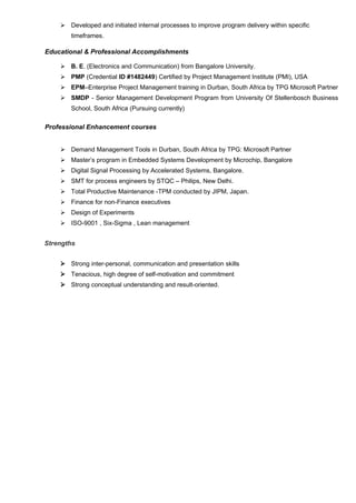  Developed and initiated internal processes to improve program delivery within specific
timeframes.
Educational & Professional Accomplishments
 B. E. (Electronics and Communication) from Bangalore University.
 PMP (Credential ID #1482449) Certified by Project Management Institute (PMI), USA
 EPM–Enterprise Project Management training in Durban, South Africa by TPG Microsoft Partner
 SMDP - Senior Management Development Program from University Of Stellenbosch Business
School, South Africa (Pursuing currently)
Professional Enhancement courses
 Demand Management Tools in Durban, South Africa by TPG: Microsoft Partner
 Master’s program in Embedded Systems Development by Microchip, Bangalore
 Digital Signal Processing by Accelerated Systems, Bangalore.
 SMT for process engineers by STQC – Philips, New Delhi.
 Total Productive Maintenance -TPM conducted by JIPM, Japan.
 Finance for non-Finance executives
 Design of Experiments
 ISO-9001 , Six-Sigma , Lean management
Strengths
 Strong inter-personal, communication and presentation skills
 Tenacious, high degree of self-motivation and commitment
 Strong conceptual understanding and result-oriented.
 
