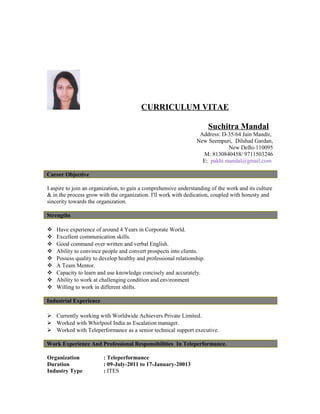 CURRICULUM VITAE
Suchitra Mandal
Address: D-35/64 Jain Mandir,
New Seempuri, Dilshad Gardan,
New Delhi-110095
M: 8130840458/ 9711503246
E: pakhi.mandal@gmail.com
Career Objective
I aspire to join an organization, to gain a comprehensive understanding of the work and its culture
& in the process grow with the organization. I'll work with dedication, coupled with honesty and
sincerity towards the organization.
Strengths
 Have experience of around 4 Years in Corporate World.
 Excellent communication skills.
 Good command over written and verbal English.
 Ability to convince people and convert prospects into clients.
 Possess quality to develop healthy and professional relationship.
 A Team Mentor.
 Capacity to learn and use knowledge concisely and accurately.
 Ability to work at challenging condition and environment
 Willing to work in different shifts.
Industrial Experience
 Currently working with Worldwide Achievers Private Limited.
 Worked with Whirlpool India as Escalation manager.
 Worked with Teleperformance as a senior technical support executive.
Work Experience And Professional Responsibilities In Teleperformance.
Organization : Teleperformance
Duration : 09-July-2011 to 17-January-20013
Industry Type : ITES
 
