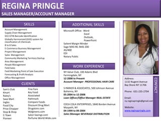 REGINA PRINGLE
SALES MANAGER/ACCOUNT MANAGER
Address:
1132 Nugent Avenue
Bay Shore NY 11706
Phone: 631-235-2704
Email:
ny.reginapringle@gmail.com
Website:
www.reginapringle.com
CONTACT
ADDITIONAL SKILLS
Microsoft Office: Word
Excel
Outlook,
PowerPoint
Salient Margin Minder
Sage MAS 90, MAS 200
AS/400
EDI
Notary Public
Account Management
Supply Chain Management
GS1 GTIN Barcode Identification
Globally Harmonized (GHS) system for
classification of chemicals
B to B Sales
E-Commerce Business Management
Project Management
Sales Management
Community Marketing Territory Startup
Area Management
People Management
Field Sales
Field Marketing Point of Sale Execution
Forecasting & Profit Analysis
Office Management
CLIENTS
Sam’s Club
Kmart
Raley’s
Save Mart
Ingles
Food City
Price Chopper
Stop & Shop
C-Town
Pioneer
SKILLS
WORK EXPERIENCE
NY Value Club, 100 Adams Blvd
Farmingdale, NY
12-2008 to Present
Account Manager PROFESSIONAL HAIR CARE
S PARKER & ASSOCIATES, 500 Johnson Avenue
Bohemia, NY
05-2004 to 12-2008
Loan Officer/Office Manager REAL ESTATE
COCA COLA ENTERPRISES, 5840 Borden Avenue
Maspeth, NY
04-1999 to 09-2004
Sales Manager BEVERAGE DISTRIBUTION
Fine Fare
Key Food
Associated
Pathmark
Compare Foods
Discount Drug Mart
Drugstore.com
Walgreens.com
Salon Savings.com
Perfume World Wide.com
 