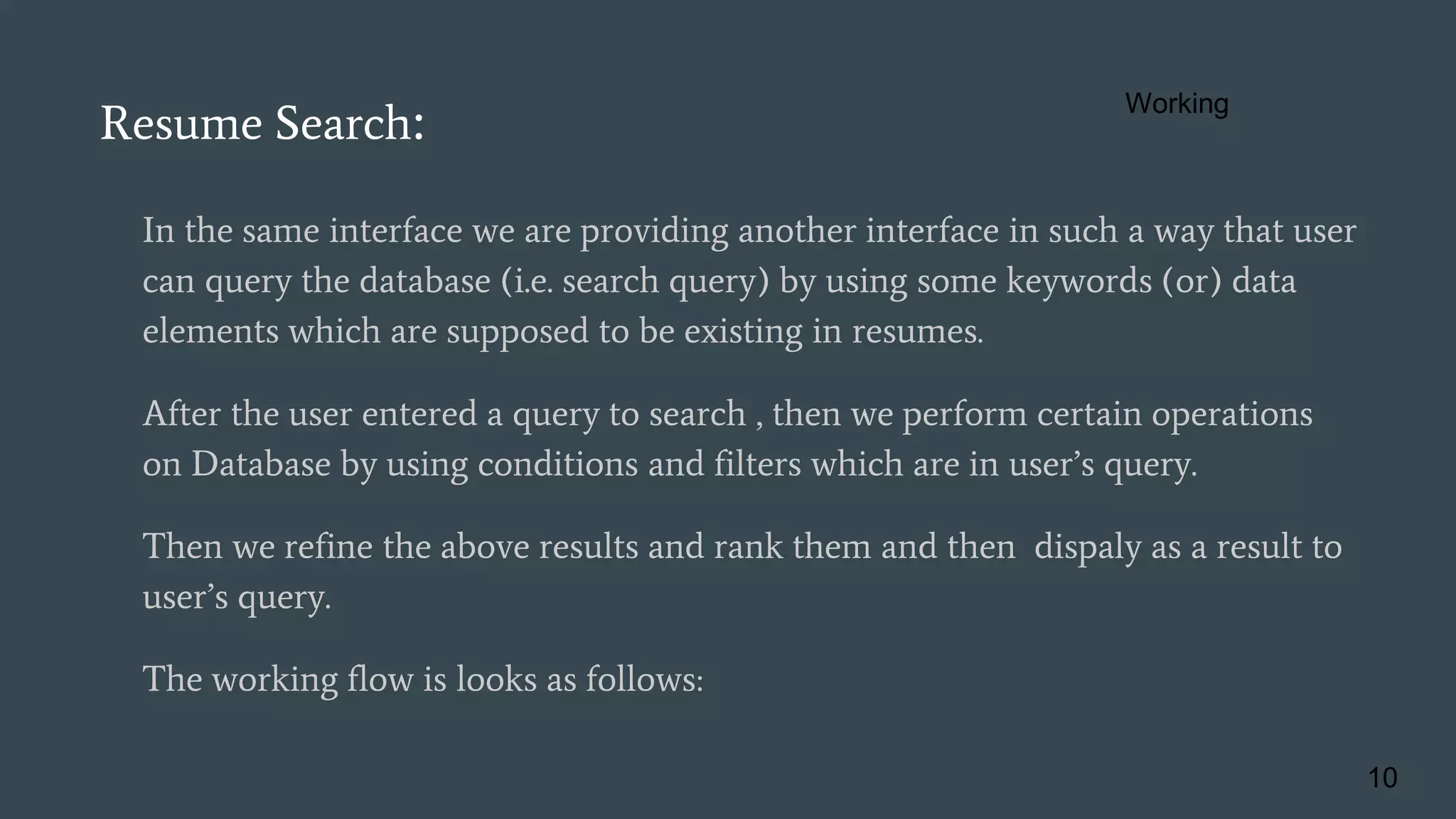 In the same interface we are providing another interface in such a way that user
can query the database (i.e. search query) by using some keywords (or) data
elements which are supposed to be existing in resumes.
After the user entered a query to search , then we perform certain operations
on Database by using conditions and filters which are in user’s query.
Then we refine the above results and rank them and then dispaly as a result to
user’s query.
The working flow is looks as follows:
Resume Search:
10
Working
 