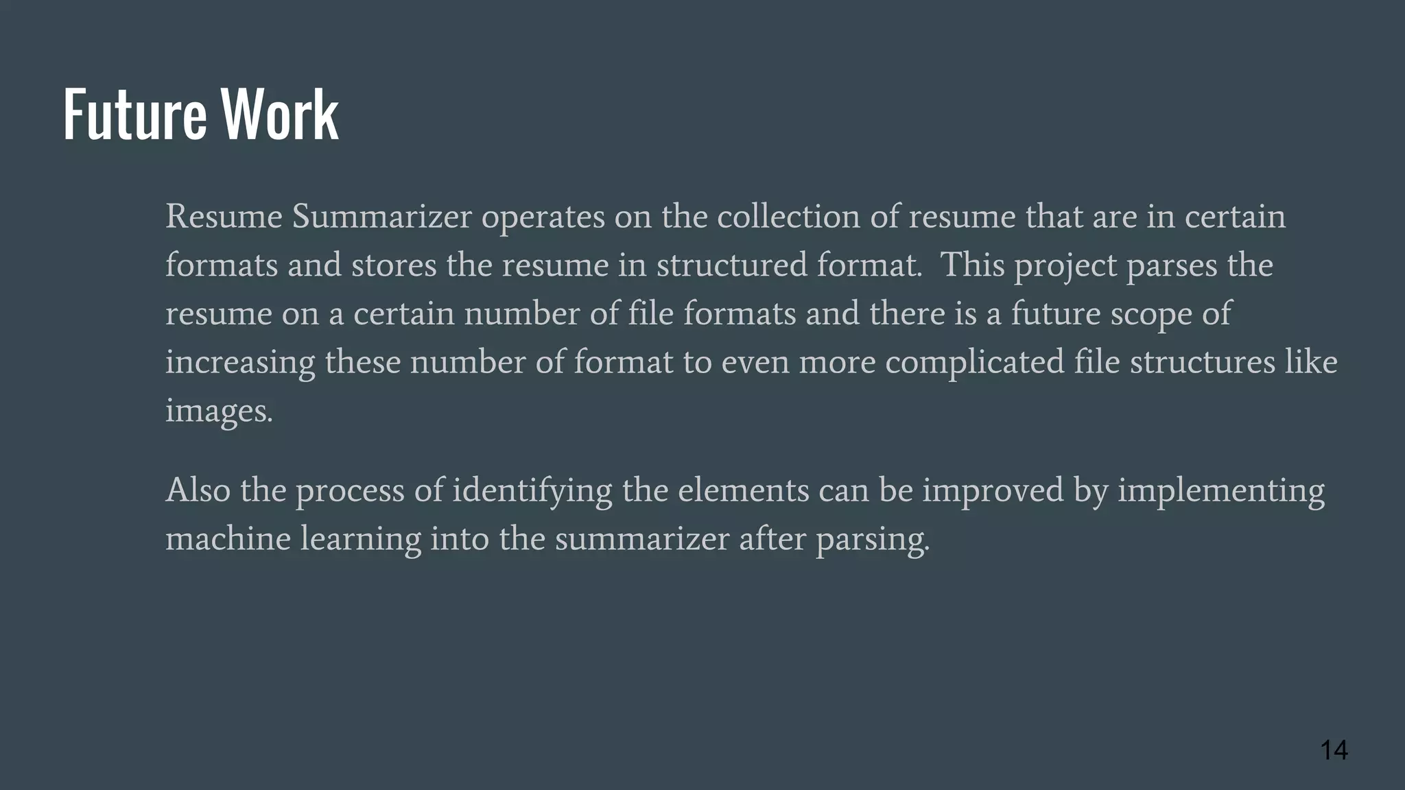 Future Work
Resume Summarizer operates on the collection of resume that are in certain
formats and stores the resume in structured format. This project parses the
resume on a certain number of file formats and there is a future scope of
increasing these number of format to even more complicated file structures like
images.
Also the process of identifying the elements can be improved by implementing
machine learning into the summarizer after parsing.
14
 