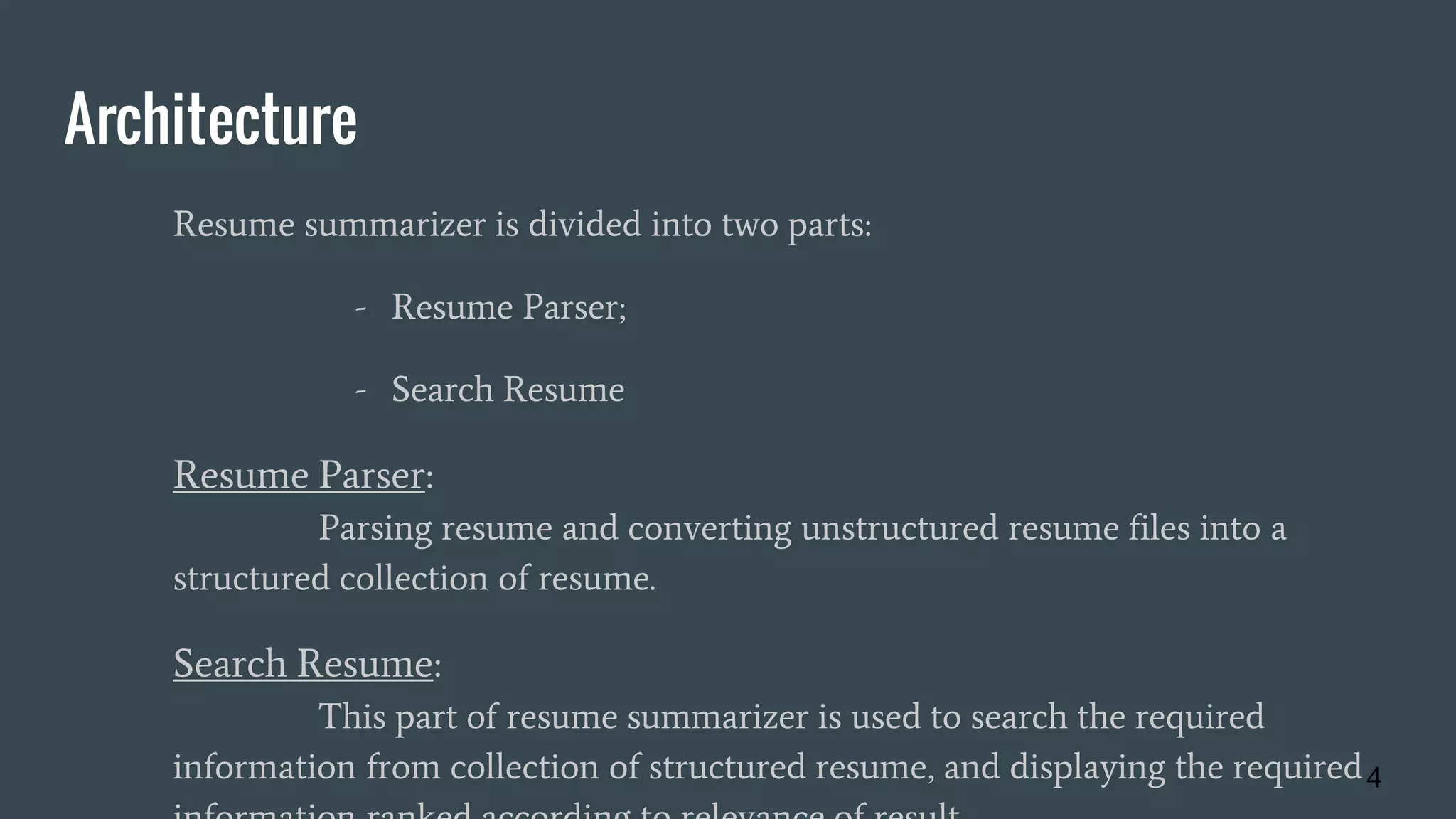 Architecture
Resume summarizer is divided into two parts:
- Resume Parser;
- Search Resume
Resume Parser:
Parsing resume and converting unstructured resume files into a
structured collection of resume.
Search Resume:
This part of resume summarizer is used to search the required
information from collection of structured resume, and displaying the required4
 