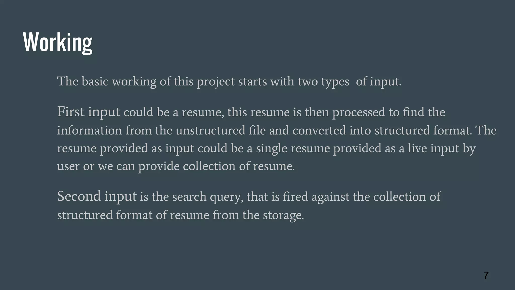 Working
The basic working of this project starts with two types of input.
First input could be a resume, this resume is then processed to find the
information from the unstructured file and converted into structured format. The
resume provided as input could be a single resume provided as a live input by
user or we can provide collection of resume.
Second input is the search query, that is fired against the collection of
structured format of resume from the storage.
7
 