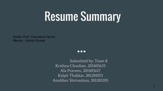 Resume Summary
Submitted by: Team 8
Krishna Chouhan, 201405635
Ala Praveen, 201405617
Kalpit Thakkar, 201201071
Anubhav Shrivastava, 201201105
Guide: Prof. Vasudeva Varma
Mentor : Ashish Kumar
1
 