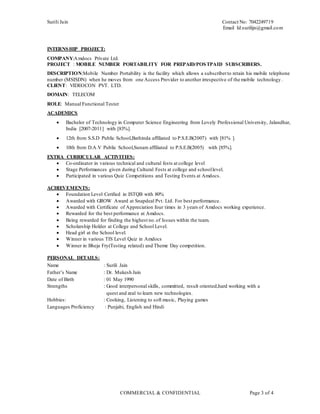 Surili Jain Contact No: 7042249719
Email Id:surilijn@gmail.com
COMMERCIAL & CONFIDENTIAL Page 3 of 4
INTERNSHIP PROJECT:
COMPANY:Amdocs Private Ltd.
PROJECT : MOBILE NUMBER PORTABILITY FOR PREPAID/POSTPAID SUBSCRIBERS.
DESCRIPTION:Mobile Number Portability is the facility which allows a subscriberto retain his mobile telephone
number (MSISDN) when he moves from one Access Provider to another irrespective of the mobile technology .
CLIENT: VIDEOCON PVT. LTD.
DOMAIN: TELECOM
ROLE: Manual Functional Tester
ACADEMICS
 Bachelor of Technology in Computer Science Engineering from Lovely Professional University, Jalandhar,
India [2007-2011] with [83%].
 12th from S.S.D Public School,Bathinda affiliated to P.S.E.B(2007) with [81% ].
 10th from D.A.V Public School,Sunam affiliated to P.S.E.B(2005) with [85%].
EXTRA CURRICULAR ACTIVITIES:
 Co-ordinator in various technical and cultural fests at college level
 Stage Performances given during Cultural Fests at college and schoollevel.
 Participated in various Quiz Competitions and Testing Events at Amdocs.
ACHIEVEMENTS:
 Foundation Level Cerified in ISTQB with 80%
 Awarded with GROW Award at Snapdeal Pvt. Ltd. For best performance.
 Awarded with Certificate of Appreciation four times in 3 years of Amdocs working experience.
 Rewarded for the best performance at Amdocs.
 Being rewarded for finding the highest no.of Issues within the team.
 Scholarship Holder at College and School Level.
 Head girl at the School level.
 Winner in various TIS Level Quiz in Amdocs
 Winner in Bheja Fry(Testing related) and Theme Day competition.
PERSONAL DETAILS:
Name : Surili Jain
Father’s Name : Dr. Mukesh Jain
Date of Birth : 01 May 1990
Strengths : Good interpersonal skills, committed, result oriented,hard working with a
quest and zeal to learn new technologies.
Hobbies: : Cooking, Listening to soft music, Playing games
Languages Proficiency : Punjabi, English and Hindi
 