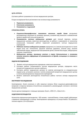 Опрос «Узнаваемость брендов частных медицинских центров города Киева», 2012 г.




ЦЕЛЬ ОПРОСА

Составить рейтинг узнаваемости частных медицинских центров.

В ходе исследования было рассмотрено три основных вида узнаваемости:

         Первичная узнаваемость
         Спонтанная узнаваемость
         Узнаваемость с подсказкой

СТРУКТУРА ОТЧЕТА

         Социально-демографические показатели населения города Киева раскрывают
         распределение населения по половому признаку, основной вид занятости и ежемесячный
         уровень заработной платы респондентов.
         Узнаваемость частных медицинских центров дает полный перечень частных
         медицинских центров, известных респондентам, их рейтинг в зависимости от количества
         упоминаний, показывает рейтинг первичной узнаваемости частных медицинских
         учреждений.
         Рейтинги частных медицинских центров определены по советам респондентов по таким
         видам услуг как: гинекология, урология (мужское здоровье), лечение рака, лечение
         заболеваний сердца, медицинское обслуживание детей, лечение бесплодия, лабораторные
         анализы, стоматология.
         Медицинские центры, принявшие участие в опросе дополнительно к основному
         отчету получили информацию об узнаваемости их бренда, ассоциации со слоганом и
         логотипом.

ЗАДАЧИ ИССЛЕДОВАНИЯ

    1. Выявить частные медицинские учреждения, известные киевлянам.
    2. Составить рейтинг упоминаемости частных медицинских центров, определить места
       конкретного медицинского центра в рейтинге.
    3. Составить рейтинг медицинских центров по советам респондентов за определенными
       видами услуг, установить наличие и частоту упоминаний конкретного медицинского центра
       в списке рекомендованных медицинских учреждений.
    4. Выявить замечания респондентов относительно работы частного сектора медицинских
       услуг.

ИНСТРУМЕНТ ИССЛЕДОВАНИЯ

Анкетирование. Анкета включала в себя закрытые вопросы (блок социально-демографических
вопросов) и открытые (вопросы относительно узнаваемости, рекомендаций, слоганов и логотипов
медицинских центров).

Анализ данных проводился с помощью программ «Excel», «SPSS 17», «Stata 11.0.».

АУДИТОРИЯ РЕСПОНДЕНТОВ

Количество опрошенных респондентов – 505 человек – жителей Киева, а также людей, работающих
и временно проживающих в столице. Анкетирование проводилось на улицах Киева в 10 районах в
течение недели с 23 по 28 апреля.




                                                                                                        2

МедЕксперт – здорові рішення                                                     www.medexpert.com.ua
 