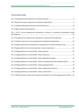 Опрос «Узнаваемость брендов частных медицинских центров города Киева», 2012 г.




СПИСОК ДИАГРАММ

Рис. 1 Распределение респондентов по половому признаку ................................................................... 9

Рис. 2 Возрастные группы опрошенного населения города Киева........................................................... 9

Рис. 3 Ежемесячный доход опрошенных жителей Киева, грн. ............................................................... 10

Рис. 4 Сферы занятости респондентов ...................................................................................................... 13

Рис. 5 Топ-12 частных медицинских учреждений в рейтинге по первичной узнаваемости среди
респондентов ............................................................................................................................................... 16

Рис. 6 Государственные медицинские учреждения, упомянутые респондентами .............................. 17

Рис. 7 Наиболее известные частные медицинские учреждения города Киева .................................... 18

Рис. 8 Лидеры медицинских учреждений по посещаемости в течение последнего года ................... 21

Рис. 9 Лидеры рейтинга по советам населения г. Киева, гинекология .................................................. 27

Рис. 10 Лидеры рейтинга по советам МЦ г. Киева, урология .................................................................. 29

Рис. 11 Лидеры рейтинга по советам МЦ г. Киева, онкология................................................................ 31

Рис. 12 Лидеры рейтинга по советам МЦ г. Киева, заболевания сердца............................................... 33

Рис. 13 Лидеры рейтинга по советам МЦ г. Киева, по медицинскому обслуживанию детей ............. 34

Рис. 14 Лидеры рейтинга по советам МЦ г. Киева, репродуктология .................................................... 36

Рис. 15 Лидеры рейтинга по советам МЦ г. Киева, лабораторные анализы ......................................... 38

Рис. 16 Лидеры рейтинга по советам МЦ г. Киева, стоматология .......................................................... 40

Рис. 17 Обстоятельства, которые хотят изменить респонденты в частном медицинском секторе .... 43




МедЕксперт – здорові рішення                                                                                            www.medexpert.com.ua
 