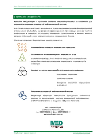 Опрос «Узнаваемость брендов частных медицинских центров города Киева», 2012 г.




О КОМПАНИИ «МЕДЭКСПЕРТ»

Компания «МедЭксперт» – украинская компания, специализирующаяся на консалтинге для
медицины и внедрении медицинской информационной системы.

Консультанты отдела консалтинга и специалисты отдела внедрения медицинской информационной
системы имеют опыт работы в учреждениях здравоохранения, принимающих активное участие в
конференциях и семинарах, посвященных организации здравоохранения в Украине, являются
авторами публикаций в сфере медицинского рынка и медицинского бизнеса.

Мы готовы предложить Вам следующие виды сотрудничества:


                           Создание бизнес-плана для медицинского учреждения


                           Аналитические исследования рынка медицинских услуг

                           Аналитические обзоры рынка помогают определиться с направлением
                           дальнейшего развития учреждения и направлены на руководителей и
                           инвесторов


                           Анализ и улучшение качества работы медицинского учреждения:

                                                                     Отношения с Пациентами

                                                                     Логистика пациента

                                                                      Измерение результатов     медицинского
                                                                      учреждения


                           Внедрение медицинской информационной системы

                           МедЭксперт предлагает медицинским учреждениям комплексные
                           решения по автоматизации - поставку медицинской информационно -
                           аналитической системы, ее внедрение и обучение персонала.


                                                ООО «МедЭксперт»
                                           ул. Максима Кривоноса, 19 А
                                   тел. +38044 581 11 33 факс. +38044 581 11 34
                                             www.medexpert.com.ua




МедЕксперт – здорові рішення                                                              www.medexpert.com.ua
 