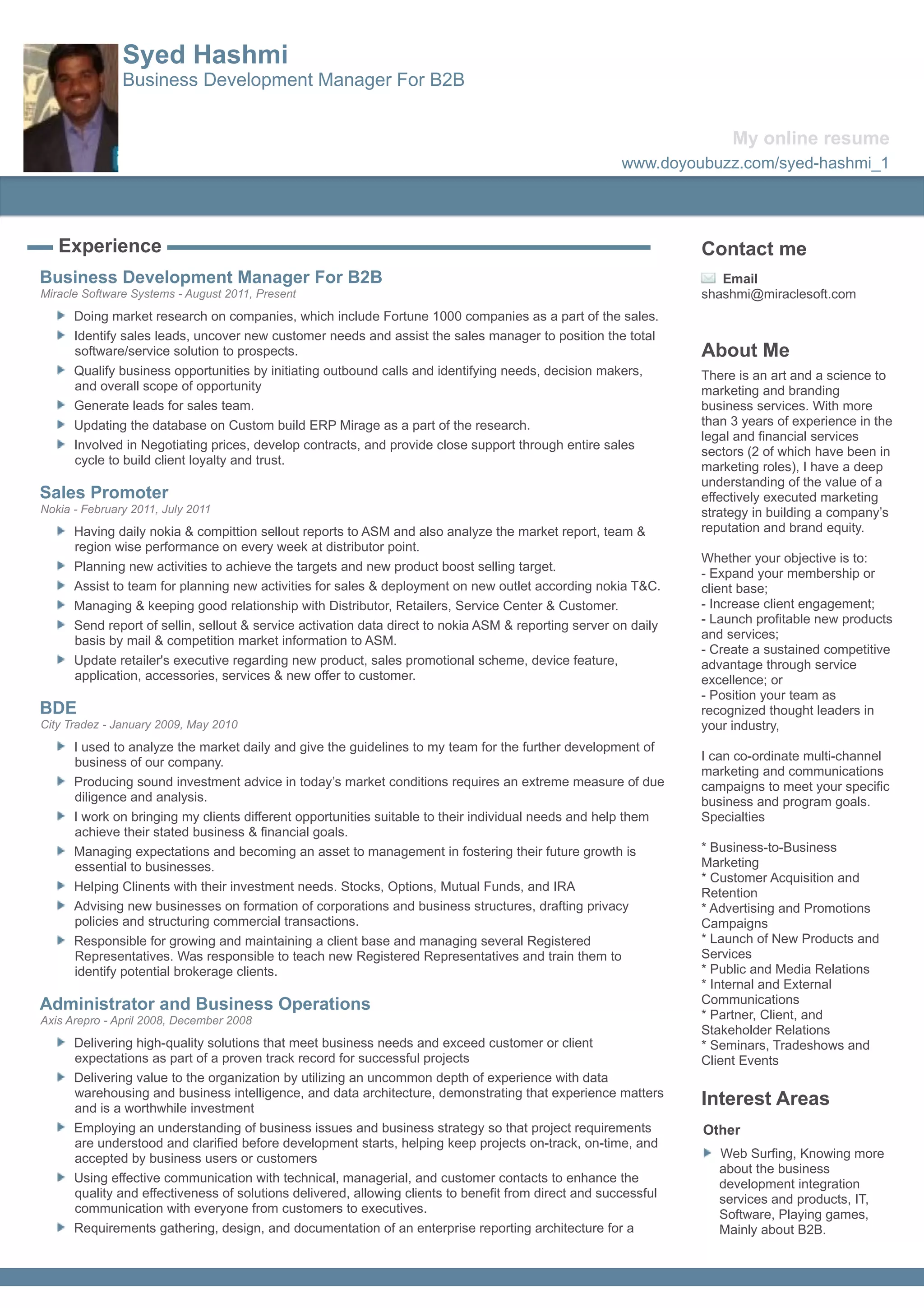 Syed Hashmi
               Business Development Manager For B2B


                                                                                                                      My online resume
                                                                                                       www.doyoubuzz.com/syed-hashmi_1




   Experience                                                                                                    Contact me
Business Development Manager For B2B                                                                                Email
Miracle Software Systems - August 2011, Present                                                                  shashmi@miraclesoft.com
      Doing market research on companies, which include Fortune 1000 companies as a part of the sales.
      Identify sales leads, uncover new customer needs and assist the sales manager to position the total
      software/service solution to prospects.                                                                    About Me
      Qualify business opportunities by initiating outbound calls and identifying needs, decision makers,        There is an art and a science to
      and overall scope of opportunity                                                                           marketing and branding
      Generate leads for sales team.                                                                             business services. With more
      Updating the database on Custom build ERP Mirage as a part of the research.                                than 3 years of experience in the
                                                                                                                 legal and financial services
      Involved in Negotiating prices, develop contracts, and provide close support through entire sales
                                                                                                                 sectors (2 of which have been in
      cycle to build client loyalty and trust.
                                                                                                                 marketing roles), I have a deep
                                                                                                                 understanding of the value of a
Sales Promoter                                                                                                   effectively executed marketing
Nokia - February 2011, July 2011                                                                                 strategy in building a company’s
      Having daily nokia & compittion sellout reports to ASM and also analyze the market report, team &          reputation and brand equity.
      region wise performance on every week at distributor point.
                                                                                                                 Whether your objective is to:
      Planning new activities to achieve the targets and new product boost selling target.
                                                                                                                 - Expand your membership or
      Assist to team for planning new activities for sales & deployment on new outlet according nokia T&C.       client base;
      Managing & keeping good relationship with Distributor, Retailers, Service Center & Customer.               - Increase client engagement;
      Send report of sellin, sellout & service activation data direct to nokia ASM & reporting server on daily   - Launch profitable new products
      basis by mail & competition market information to ASM.                                                     and services;
                                                                                                                 - Create a sustained competitive
      Update retailer's executive regarding new product, sales promotional scheme, device feature,               advantage through service
      application, accessories, services & new offer to customer.                                                excellence; or
                                                                                                                 - Position your team as
BDE                                                                                                              recognized thought leaders in
City Tradez - January 2009, May 2010                                                                             your industry,
      I used to analyze the market daily and give the guidelines to my team for the further development of
      business of our company.                                                                                   I can co-ordinate multi-channel
                                                                                                                 marketing and communications
      Producing sound investment advice in today’s market conditions requires an extreme measure of due          campaigns to meet your specific
      diligence and analysis.                                                                                    business and program goals.
      I work on bringing my clients different opportunities suitable to their individual needs and help them     Specialties
      achieve their stated business & financial goals.
      Managing expectations and becoming an asset to management in fostering their future growth is              * Business-to-Business
      essential to businesses.                                                                                   Marketing
                                                                                                                 * Customer Acquisition and
      Helping Clinents with their investment needs. Stocks, Options, Mutual Funds, and IRA                       Retention
      Advising new businesses on formation of corporations and business structures, drafting privacy             * Advertising and Promotions
      policies and structuring commercial transactions.                                                          Campaigns
      Responsible for growing and maintaining a client base and managing several Registered                      * Launch of New Products and
      Representatives. Was responsible to teach new Registered Representatives and train them to                 Services
      identify potential brokerage clients.                                                                      * Public and Media Relations
                                                                                                                 * Internal and External
Administrator and Business Operations                                                                            Communications
Axis Arepro - April 2008, December 2008                                                                          * Partner, Client, and
                                                                                                                 Stakeholder Relations
      Delivering high-quality solutions that meet business needs and exceed customer or client                   * Seminars, Tradeshows and
      expectations as part of a proven track record for successful projects                                      Client Events
      Delivering value to the organization by utilizing an uncommon depth of experience with data
      warehousing and business intelligence, and data architecture, demonstrating that experience matters
      and is a worthwhile investment
                                                                                                                 Interest Areas
      Employing an understanding of business issues and business strategy so that project requirements           Other
      are understood and clarified before development starts, helping keep projects on-track, on-time, and
      accepted by business users or customers                                                                       Web Surfing, Knowing more
                                                                                                                    about the business
      Using effective communication with technical, managerial, and customer contacts to enhance the                development integration
      quality and effectiveness of solutions delivered, allowing clients to benefit from direct and successful      services and products, IT,
      communication with everyone from customers to executives.                                                     Software, Playing games,
      Requirements gathering, design, and documentation of an enterprise reporting architecture for a               Mainly about B2B.
 