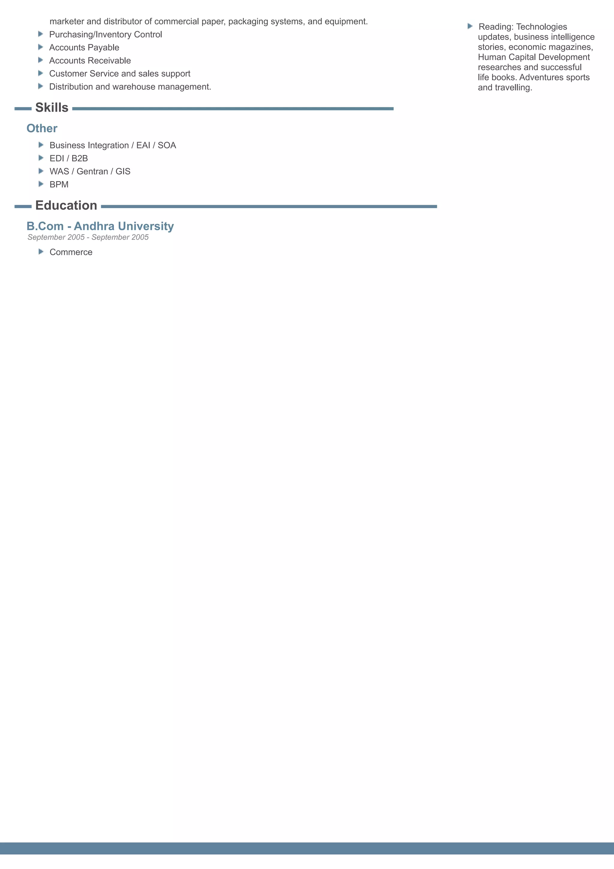 marketer and distributor of commercial paper, packaging systems, and equipment.
                                                                                       Reading: Technologies
     Purchasing/Inventory Control                                                      updates, business intelligence
     Accounts Payable                                                                  stories, economic magazines,
     Accounts Receivable                                                               Human Capital Development
                                                                                       researches and successful
     Customer Service and sales support                                                life books. Adventures sports
     Distribution and warehouse management.                                            and travelling.

  Skills
Other
     Business Integration / EAI / SOA
     EDI / B2B
     WAS / Gentran / GIS
     BPM

  Education
B.Com - Andhra University
September 2005 - September 2005
     Commerce
 
