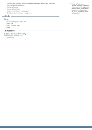 marketer and distributor of commercial paper, packaging systems, and equipment.
                                                                                       Reading: Technologies
     Purchasing/Inventory Control                                                      updates, business intelligence
     Accounts Payable                                                                  stories, economic magazines,
     Accounts Receivable                                                               Human Capital Development
                                                                                       researches and successful
     Customer Service and sales support                                                life books. Adventures sports
     Distribution and warehouse management.                                            and travelling.

  Skills
Other
     Business Integration / EAI / SOA
     EDI / B2B
     WAS / Gentran / GIS
     BPM

  Education
B.Com - Andhra University
September 2005 - September 2005
     Commerce
 