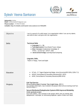 Sylesh Veena Sankaran
Nationality: Indian
Email: contactsylesh93@gmail.com
Phone number: +919841912604
LinkedIn: https://in.linkedin.com/in/sylesh-veena-sankaran-ιlι-ιlι-9682a896
Objective I am in a pursuit of a solid career in an organization where I can use my talents
and skills to learn and grow with the organization.
Skills Technical Skills
● Languages: C++, SQL
● Tools/Applications: Cisco Packet Tracer, Eclipse
● Other Concepts: Fundamental knowledge of
HTML | JavaScript | DHCP | DNS
● Advanced technology: Learning Cloud Computing
Linguistic Skills
Fluent in Telugu, Tamil and English
Education ● B.Tech., IT, Tagore Engineering College, Anna University(2012-2016, CGPA: 7.3)
● AISSCE, Central Board of Secondary Education(2011-2012)
● AISSE, Central Board of Secondary Education(2009-2010)
Projects
Call Taxi Service
Co-curricular project [ Summer Tata Insight Camp, 2011 ]
As a member of the team, I was involvedin the project which aims atcreating a Call Taxi
service using C++.
Secure Distributed Deduplication Systems With Improved Reliability
Under graduate project
As an UG student, I was involved in the project which aims at creating data
deduplication technique for eliminating duplicate copies of data over cloud.
 