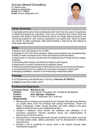 Career Summary:
A dedicated and result oriented professional with more than five years of experience
in Electrical Engineering, especially in the area of industrial site. Proven technical
expertise with ability to preparing electrical layouts for design electrical projects and
monitoring projects for cost, resource deployment and quality work. Serve as leader
and mentor to other employees while demonstrating a team-focus that helping to
meet organizational goal.
Skills:
● Ability to work with Siemens PLC & HMI.
● Expertise on AC & DC Drive operation, Motor synchronization and troubleshooting.
● Ability to make Automation and modify with Electrical Instrumentation.
● Experienced on machine maintenance & troubleshooting of Textile & Shoe making
industries.
● Conducting Risk Analysis and Electrical Safety Audit Program.
● Experienced on factory maintenance compliance issues.
● Preparing engineering drawings of electrical services and technical specifications.
● Correspondence with the suppliers for sourcing & managing of spare parts.
● Managing installation, erection & commissioning of electrical system.
Training:
● S7 Programming and Maintenance Training on Siemens S7-300 PLC
● CCNAcourses from CNAP, AUST
Professional Experience:
■ Company Name : Maf Shoes Ltd.
Address : Outer Signal, Chandgaon I/A, Chittagong, Bangladesh.
Position : Asst. Manager - Electrical
Duration : From 1st
December, 2011 to till now
Responsibility
 Responsible for erecting and maintaining the Footwear Manufacturing Machine
(i.e. Sports shoes, EVA, PU & Rubber sole making machineries), Thermo Oil
Boiler, Compressor, Chiller, Diesel Generator and other utilities of the plant
related to electrical works and troubleshooting them.
 Created a database, which monitor the validation and calibration of all
production equipment, machine downtime record and implementation of
preventive & corrective actions.
 Responsible for increasing productivity through combined work steps, removing
non-value added tasks, adding automation and the development of effective
work practices.
 Develop a set of guidelines to reduce costs in the division through value
improvement programs.
Tanveer Ahmed Chowdhury
67, Alkaran Road,
Chittagong, Bangladesh.
Phone: 01711168346
E-mail: tanveer_dhk@yahoo.com
 
