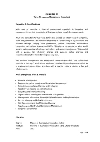 Resume of
                      Tariq Ali ACMA, CGMA, Management Consultant


Expertise & Qualifications

Main area of expertise is financial management especially in budgeting and
management reporting, organizational development and knowledge management..

A full time consultant for five years. Before that worked for fifteen years in companies,
NGOs and government. Has hands on experience in a wide variety of organizational and
business settings; ranging from government, private companies, multinational
companies, national and international NGOs. This gives a perspective on what would
work in a given context of culture, technology, and resource continuum. This coupled
with a passion for efficiency, change and success; makes analyses and
recommendations free from stereotypical easy fixes.

Has excellent interpersonal and exceptional communication skills. Has trainer-level
expertise in desktop IT applications. Motivated to deliver high quality service and thrive
in environments where things are done with a view to realize a mission in fair and
efficient ways.

Areas of Expertise, Work & Interests

-   Financial Management
-   Document creating, mapping and Knowledge Management
-   Project Conceptualizing, Planning and Evaluation
-   Feasibility Studies and Economic Analysis
-   Budgeting and Financial Planning
-   Organizational Planning and Performance Management
-   Management Information System (MIS) Development and Implementation
-   Process Mapping and Policy Development
-   Risk Assessment and Risk Mitigation Planning
-   Regulatory and Contractual Compliance Management
-   Corporate Governance



Education

Degree:           Master of Business Administration (MBA)
Institute:        Institute of Business Administration (IBA), Dhaka University
Year:             1992
                                                                                 Page 1 of 6
 