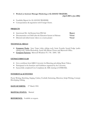 • Worked as Assistant Manager Marketing at AL-GHANI TRADERS.
(April 2005 to Jan 2006)
• Feasibility Report for AL-GHANI TRADERS
• Correspondence & negotiation with Foreign Clients.
PROJECTS
• Interviewed Mr. Anil Kumar from PSO ltd. Report
• Documentaries on Child Labor & Education System in Pakistan Visual
• Directed and edited music videos as a course project Visual
TECHNICAL SKILLS
• Computer Tools: Sony Vegas (video editing tool), Sonic Foundry Sound Fodge (audio
editing tool), Adobe Photoshop, AutoCAD, Dream Viewer and Microsoft Office.
• Computer Systems: Microsoft Windows 95 / 98 / 2000 / XP.
EXTRACURRICULAR
• Got a certificate from IQRA University for Directing and editing Music Videos.
• Participated in the Seminars and Exhibition organized by the University.
• Successfully completed Core Compliance & AML training in CITIBANK.
INTEREST & ACTIVITIES
Poetry Writing, Sketching, Singing, Cricket, Football, Swimming, Direction, Script Writing, Concept
Developing, Editing.
DATE OF BIRTH: 2nd
March 1983.
MATITAL STATUS: Married
REFERENCE: Available on request.
 