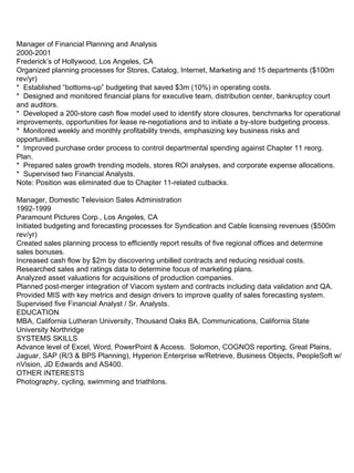Manager of Financial Planning and Analysis 2000-2001 Frederick’s of Hollywood, Los Angeles, CA Organized planning processes for Stores, Catalog, Internet, Marketing and 15 departments ($100m rev/yr) *  Established “bottoms-up” budgeting that saved $3m (10%) in operating costs.  *  Designed and monitored financial plans for executive team, distribution center, bankruptcy court and auditors. *  Developed a 200-store cash flow model used to identify store closures, benchmarks for operational improvements, opportunities for lease re-negotiations and to initiate a by-store budgeting process. *  Monitored weekly and monthly profitability trends, emphasizing key business risks and opportunities. *  Improved purchase order process to control departmental spending against Chapter 11 reorg. Plan. *  Prepared sales growth trending models, stores ROI analyses, and corporate expense allocations. *  Supervised two Financial Analysts. Note: Position was eliminated due to Chapter 11-related cutbacks. Manager, Domestic Television Sales Administration 1992-1999 Paramount Pictures Corp., Los Angeles, CA Initiated budgeting and forecasting processes for Syndication and Cable licensing revenues ($500m rev/yr) Created sales planning process to efficiently report results of five regional offices and determine sales bonuses. Increased cash flow by $2m by discovering unbilled contracts and reducing residual costs. Researched sales and ratings data to determine focus of marketing plans. Analyzed asset valuations for acquisitions of production companies. Planned post-merger integration of Viacom system and contracts including data validation and QA. Provided MIS with key metrics and design drivers to improve quality of sales forecasting system.  Supervised five Financial Analyst / Sr. Analysts. EDUCATION MBA, California Lutheran University, Thousand Oaks BA, Communications, California State University Northridge SYSTEMS SKILLS Advance level of Excel, Word, PowerPoint & Access.  Solomon, COGNOS reporting, Great Plains, Jaguar, SAP (R/3 & BPS Planning), Hyperion Enterprise w/Retrieve, Business Objects, PeopleSoft w/nVision, JD Edwards and AS400. OTHER INTERESTS Photography, cycling, swimming and triathlons. 
