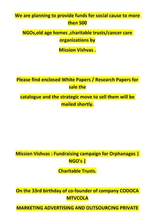 We are planning to provide funds for social cause to more
then 500
NGOs,old age homes ,charitable trusts/cancer care
organizations by
Mission Vishvas .
Please find enclosed White Papers / Research Papers for
sale the
catalogue and the strategic move to sell them will be
mailed shortly.
Mission Vishvas : Fundraising campaign for Orphanages |
NGO's |
Charitable Trusts.
On the 33rd birthday of co-founder of company CODOCA
MTVCOLA
MARKETING ADVERTISING AND OUTSOURCING PRIVATE
 