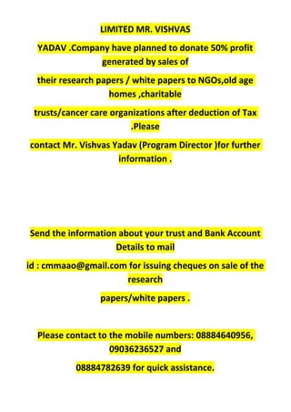 LIMITED MR. VISHVAS
YADAV .Company have planned to donate 50% profit
generated by sales of
their research papers / white papers to NGOs,old age
homes ,charitable
trusts/cancer care organizations after deduction of Tax
.Please
contact Mr. Vishvas Yadav (Program Director )for further
information .
Send the information about your trust and Bank Account
Details to mail
id : cmmaao@gmail.com for issuing cheques on sale of the
research
papers/white papers .
Please contact to the mobile numbers: 08884640956,
09036236527 and
08884782639 for quick assistance.
 
