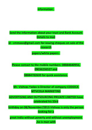 information .
Send the information about your trust and Bank Account
Details to mail
id : cmmaao@gmail.com for issuing cheques on sale of the
research
papers/white papers .
Please contact to the mobile numbers: 08884640956,
09036236527 and
08884782639 for quick assistance.
Mr. Vishvas Yadav is Director of company CODOCA
MTVCOLA MARKETING
ADVERTISING AND OUTSOURCING PRIVATE LIMITED have
celebrated his 33rd
birthday on 08/November/2013.Vishvas is only the person
looking for a
great India without poverty and without unemployment
,he is man with
 