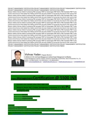 PROJECT MANAGEMENT CERTIFICATION PROJECT MANAGEMENT CERTIFICATION PROJECT MANAGEMENT CERTIFICATION
PROJECT MANAGEMENT CERTIFICATION PROJECT MANAGEMENT CERTIFICATION PMBOK
Mission PMBOK Vishvas PMBOK Fundraising PMI campaign PMP for Orphanages PMP NGO’s PMI Charitable PMP Trusts.
CODOCA PMI MTVCOLA PMP MARKETING PMBOK ADVERTISING PMI ANG POMBOK OUTSOURCING PMI PRIVATE PMP LIMITED PMP
Mission PMBOK Vishvas PMBOK Fundraising PMI campaign PMP for Orphanages PMP NGO’s PMI Charitable PMP Trusts.
CODOCA PMI MTVCOLA PMP MARKETING PMBOK ADVERTISING PMI ANG POMBOK OUTSOURCING PMI PRIVATE PMP LIMITED PMP
Mission PMBOK Vishvas PMBOK Fundraising PMI campaign PMP for Orphanages PMP NGO’s PMI Charitable PMP Trusts.
CODOCA PMI MTVCOLA PMP MARKETING PMBOK ADVERTISING PMI ANG POMBOK OUTSOURCING PMI PRIVATE PMP LIMITED PMP
Mission PMBOK Vishvas PMBOK Fundraising PMI campaign PMP for Orphanages PMP NGO’s PMI Charitable PMP Trusts.
CODOCA PMI MTVCOLA PMP MARKETING PMBOK ADVERTISING PMI ANG POMBOK OUTSOURCING PMI PRIVATE PMP LIMITED PMP
Mission PMBOK Vishvas PMBOK Fundraising PMI campaign PMP for Orphanages PMP NGO’s PMI Charitable PMP Trusts.
CODOCA PMI MTVCOLA PMP MARKETING PMBOK ADVERTISING PMI ANG POMBOK OUTSOURCING PMI PRIVATE PMP LIMITED PMP
Mission PMBOK Vishvas PMBOK Fundraising PMI campaign PMP for Orphanages PMP NGO’s PMI Charitable PMP Trusts.
CODOCA PMI MTVCOLA PMP MARKETING PMBOK ADVERTISING PMI ANG POMBOK OUTSOURCING PMI PRIVATE PMP LIMITED PMP
Mission PMBOK Vishvas PMBOK Fundraising PMI campaign PMP for Orphanages PMP NGO’s PMI Charitable PMP Trusts.
CODOCA PMI MTVCOLA PMP MARKETING PMBOK ADVERTISING PMI ANG POMBOK OUTSOURCING PMI PRIVATE PMP LIMITED PMP
Mission PMBOK Vishvas PMBOK Fundraising PMI campaign PMP for Orphanages PMP NGO’s PMI Charitable PMP Trusts.
CODOCA PMI MTVCOLA PMP MARKETING PMBOK ADVERTISING PMI ANG POMBOK OUTSOURCING PMI PRIVATE PMP LIMITED PMP
Mission PMBOK Vishvas PMBOK Fundraising PMI campaign PMP for Orphanages PMP NGO’s PMI Charitable PMP Trusts.
CODOCA PMI MTVCOLA PMP MARKETING PMBOK ADVERTISING PMI ANG POMBOK OUTSOURCING PMI PRIVATE PMP LIMITED PMP
PROJECT MANAGEMENT CERTIFICATION PROJECT MANAGEMENT CERTIFICATION PROJECT MANAGEMENT CERTIFICATION
PROJECT MANAGEMENT CERTIFICATION PROJECT MANAGEMENT CERTIFICATION PMBOK
C.M.M.A.A.O.Pvt.Ltd.Project Management Institute
Project ManagementCertification @ 5500 INR
 Increase your market value. Start right here!
 Research shows that a Project Management Professional (P II M II PII)
 Certification from C.M.M.A.A.O.Pvt.Ltd. Project Management Institute , can increase your
earnings by 25%
• Earn more
• Enjoy better career opportunities
• Globally recognized
Get certified and get recognized.
COURTSEY:-
Vishvas Yadav | Program Director |
C.M.M.A.A.O .Pvt .Ltd.Project Management Institute Project Management Certification
Project Management Institute~CODOCA MTVCOLA MARKETING ADVERTISING AND OUTSOURCING Pvt. Ltd.
Mobile: +91-8884782639 | +91-9036236527 | +91-8884640956 |
Mail id: pmicmmaao@gmail.com | sales@codocamtvcola.co.in | info@codocamtvcola.co.in | cmmaao@gmail.com
 