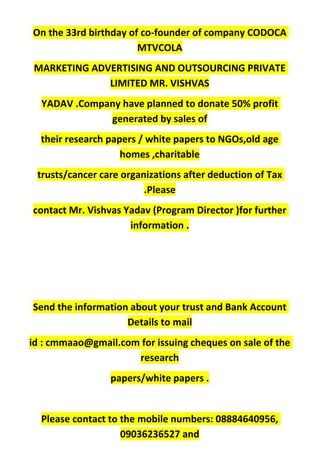 On the 33rd birthday of co-founder of company CODOCA
MTVCOLA
MARKETING ADVERTISING AND OUTSOURCING PRIVATE
LIMITED MR. VISHVAS
YADAV .Company have planned to donate 50% profit
generated by sales of
their research papers / white papers to NGOs,old age
homes ,charitable
trusts/cancer care organizations after deduction of Tax
.Please
contact Mr. Vishvas Yadav (Program Director )for further
information .
Send the information about your trust and Bank Account
Details to mail
id : cmmaao@gmail.com for issuing cheques on sale of the
research
papers/white papers .
Please contact to the mobile numbers: 08884640956,
09036236527 and
 