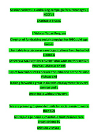 Mission Vishvas : Fundraising campaign for Orphanages |
NGO's |
Charitable Trusts.
I Vishvas Yadav Program
Director of fundraising social campaign for NGOs,old age
homes
,charitable trusts/cancer care organizations from be half of
CODOCA
MTVCOLA MARKETING ADVERTISING AND OUTSOURCING
PRIVATE LIMITED on 8th
Day of November 2013 declare the initiation of the Mission
Vishvas and
looking forward a great India with employment for every
women and a
great India without Poverty .
We are planning to provide funds for social cause to more
then 500
NGOs,old age homes ,charitable trusts/cancer care
organizations by
Mission Vishvas .
 