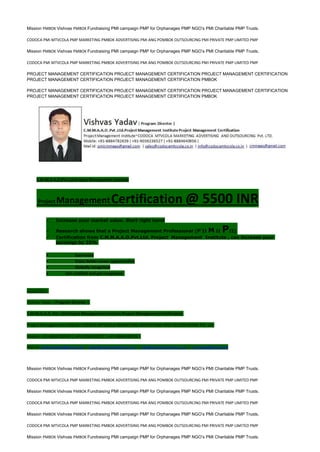 Mission PMBOK Vishvas PMBOK Fundraising PMI campaign PMP for Orphanages PMP NGO’s PMI Charitable PMP Trusts.
CODOCA PMI MTVCOLA PMP MARKETING PMBOK ADVERTISING PMI ANG POMBOK OUTSOURCING PMI PRIVATE PMP LIMITED PMP
Mission PMBOK Vishvas PMBOK Fundraising PMI campaign PMP for Orphanages PMP NGO’s PMI Charitable PMP Trusts.
CODOCA PMI MTVCOLA PMP MARKETING PMBOK ADVERTISING PMI ANG POMBOK OUTSOURCING PMI PRIVATE PMP LIMITED PMP
PROJECT MANAGEMENT CERTIFICATION PROJECT MANAGEMENT CERTIFICATION PROJECT MANAGEMENT CERTIFICATION
PROJECT MANAGEMENT CERTIFICATION PROJECT MANAGEMENT CERTIFICATION PMBOK
PROJECT MANAGEMENT CERTIFICATION PROJECT MANAGEMENT CERTIFICATION PROJECT MANAGEMENT CERTIFICATION
PROJECT MANAGEMENT CERTIFICATION PROJECT MANAGEMENT CERTIFICATION PMBOK
C.M.M.A.A.O.Pvt.Ltd.Project Management Institute
Project ManagementCertification @ 5500 INR
 Increase your market value. Start right here!
 Research shows that a Project Management Professional (P II M II PII)
 Certification from C.M.M.A.A.O.Pvt.Ltd. Project Management Institute , can increase your
earnings by 25%
• Earn more
• Enjoy better career opportunities
• Globally recognized
 Get certified and get recognized.
COURTSEY:-
Vishvas Yadav | Program Director |
C.M.M.A.A.O .Pvt .Ltd.Project Management Institute Project Management Certification
Project Management Institute~CODOCA MTVCOLA MARKETING ADVERTISING AND OUTSOURCING Pvt. Ltd.
Mobile: +91-8884782639 | +91-9036236527 | +91-8884640956 |
Mail id: pmicmmaao@gmail.com | sales@codocamtvcola.co.in | info@codocamtvcola.co.in | cmmaao@gmail.com
Mission PMBOK Vishvas PMBOK Fundraising PMI campaign PMP for Orphanages PMP NGO’s PMI Charitable PMP Trusts.
CODOCA PMI MTVCOLA PMP MARKETING PMBOK ADVERTISING PMI ANG POMBOK OUTSOURCING PMI PRIVATE PMP LIMITED PMP
Mission PMBOK Vishvas PMBOK Fundraising PMI campaign PMP for Orphanages PMP NGO’s PMI Charitable PMP Trusts.
CODOCA PMI MTVCOLA PMP MARKETING PMBOK ADVERTISING PMI ANG POMBOK OUTSOURCING PMI PRIVATE PMP LIMITED PMP
Mission PMBOK Vishvas PMBOK Fundraising PMI campaign PMP for Orphanages PMP NGO’s PMI Charitable PMP Trusts.
CODOCA PMI MTVCOLA PMP MARKETING PMBOK ADVERTISING PMI ANG POMBOK OUTSOURCING PMI PRIVATE PMP LIMITED PMP
Mission PMBOK Vishvas PMBOK Fundraising PMI campaign PMP for Orphanages PMP NGO’s PMI Charitable PMP Trusts.
 