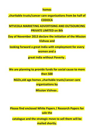 homes
,charitable trusts/cancer care organizations from be half of
CODOCA
MTVCOLA MARKETING ADVERTISING AND OUTSOURCING
PRIVATE LIMITED on 8th
Day of November 2013 declare the initiation of the Mission
Vishvas and
looking forward a great India with employment for every
women and a
great India without Poverty .
We are planning to provide funds for social cause to more
then 500
NGOs,old age homes ,charitable trusts/cancer care
organizations by
Mission Vishvas .
Please find enclosed White Papers / Research Papers for
sale the
catalogue and the strategic move to sell them will be
mailed shortly.
 
